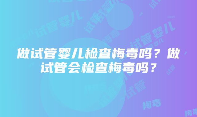 做试管婴儿检查梅毒吗？做试管会检查梅毒吗？