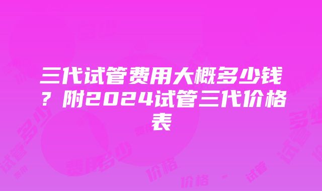 三代试管费用大概多少钱？附2024试管三代价格表