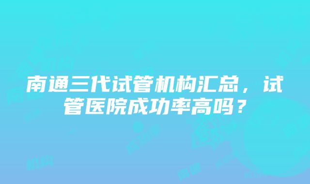 南通三代试管机构汇总，试管医院成功率高吗？