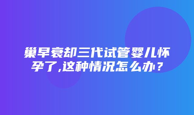 巢早衰却三代试管婴儿怀孕了,这种情况怎么办？