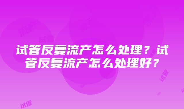 试管反复流产怎么处理？试管反复流产怎么处理好？