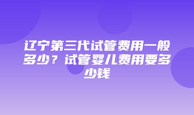 辽宁第三代试管费用一般多少？试管婴儿费用要多少钱