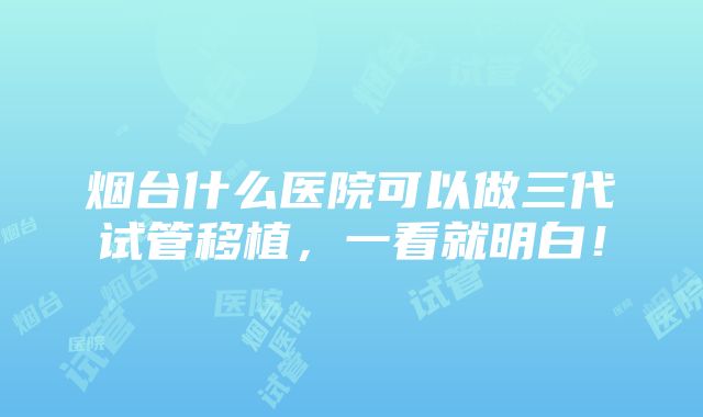 烟台什么医院可以做三代试管移植，一看就明白！