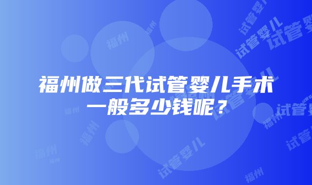 福州做三代试管婴儿手术一般多少钱呢？