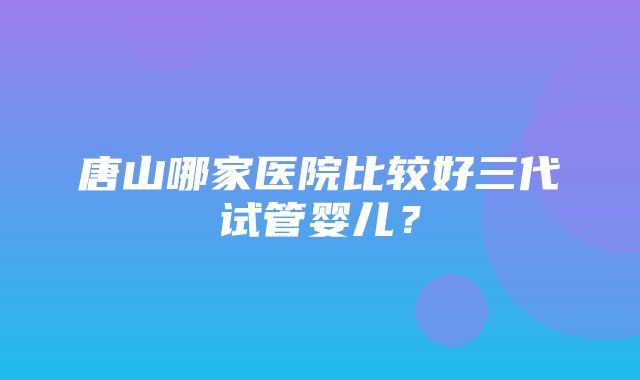 唐山哪家医院比较好三代试管婴儿？