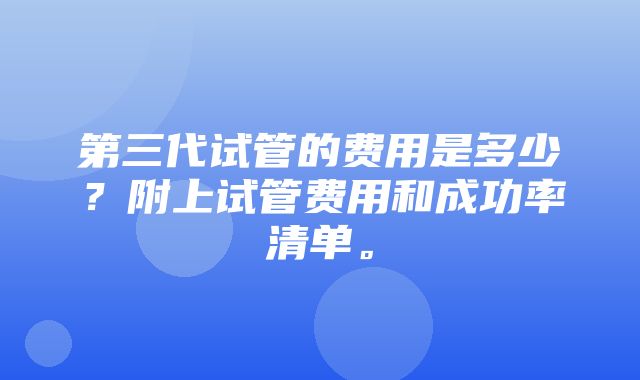 第三代试管的费用是多少？附上试管费用和成功率清单。