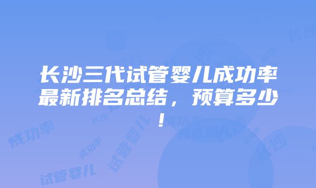 长沙三代试管婴儿成功率最新排名总结，预算多少！