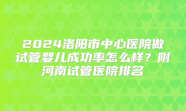 2024洛阳市中心医院做试管婴儿成功率怎么样？附河南试管医院排名