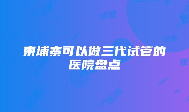 柬埔寨可以做三代试管的医院盘点