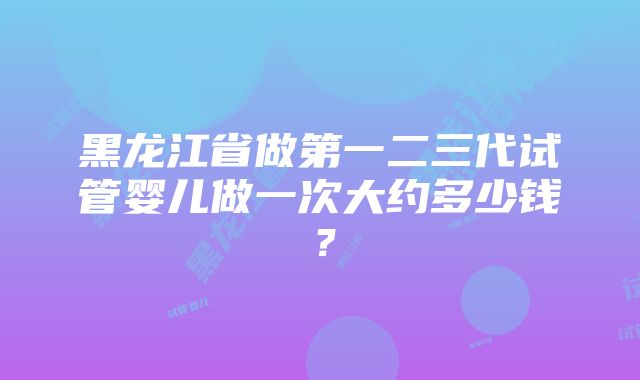 黑龙江省做第一二三代试管婴儿做一次大约多少钱？