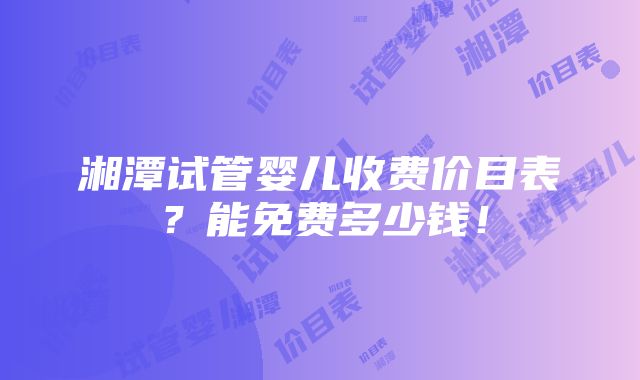 湘潭试管婴儿收费价目表？能免费多少钱！