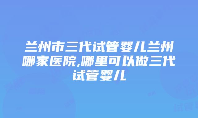 兰州市三代试管婴儿兰州哪家医院,哪里可以做三代试管婴儿