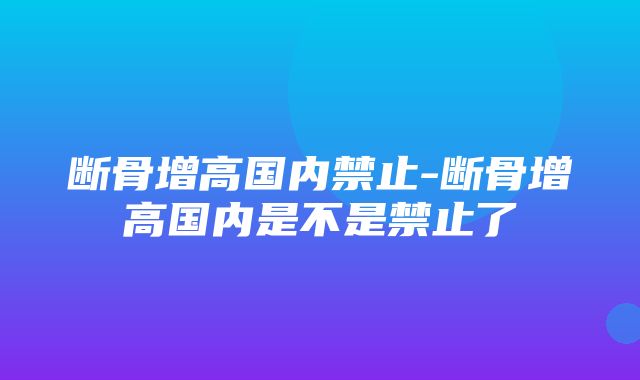 断骨增高国内禁止-断骨增高国内是不是禁止了