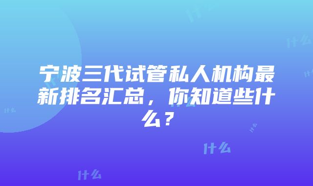 宁波三代试管私人机构最新排名汇总，你知道些什么？