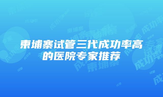 柬埔寨试管三代成功率高的医院专家推荐