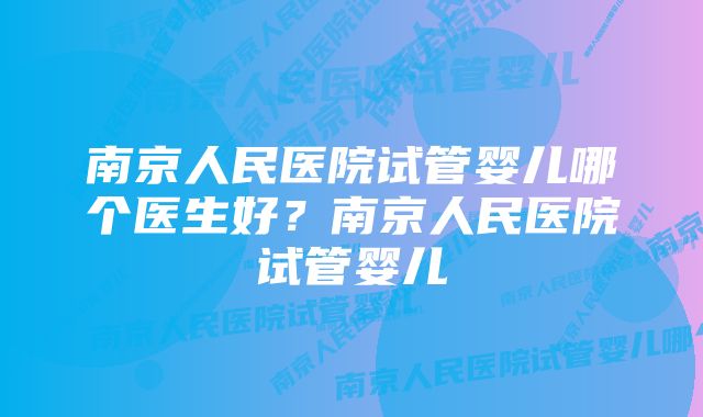 南京人民医院试管婴儿哪个医生好？南京人民医院试管婴儿