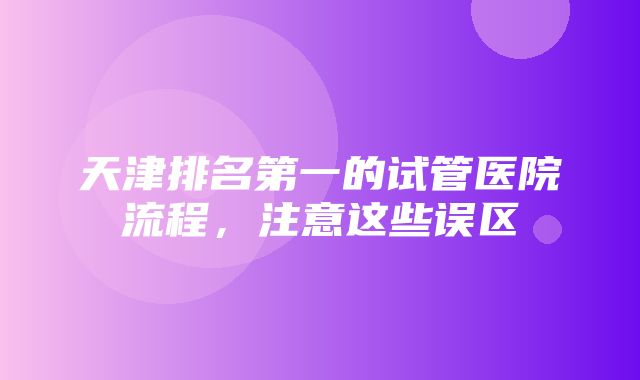 天津排名第一的试管医院流程，注意这些误区