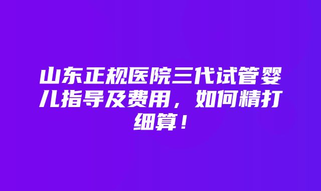 山东正规医院三代试管婴儿指导及费用，如何精打细算！