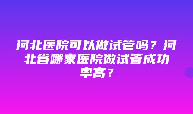 河北医院可以做试管吗？河北省哪家医院做试管成功率高？