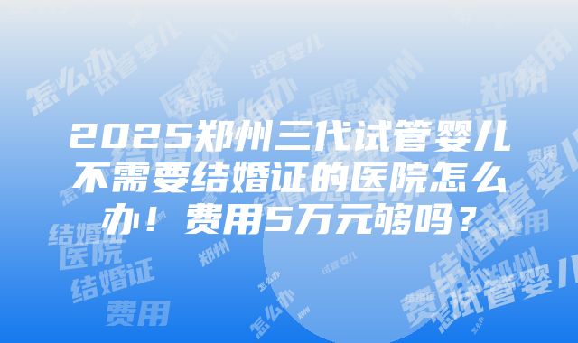 2025郑州三代试管婴儿不需要结婚证的医院怎么办！费用5万元够吗？