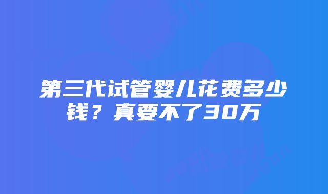 第三代试管婴儿花费多少钱？真要不了30万