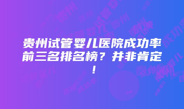 贵州试管婴儿医院成功率前三名排名榜？并非肯定！