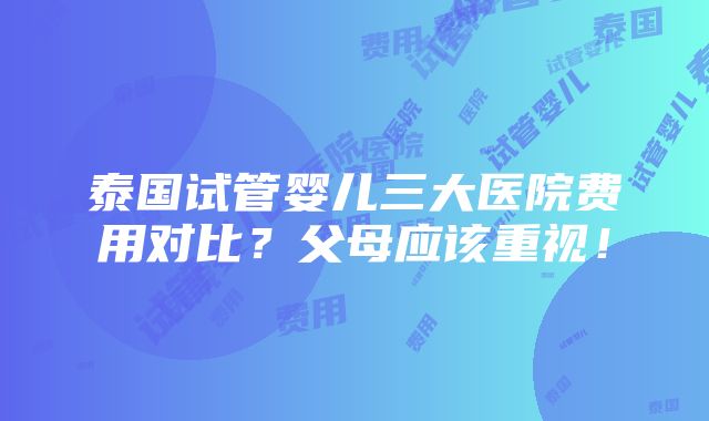 泰国试管婴儿三大医院费用对比？父母应该重视！