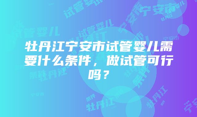 牡丹江宁安市试管婴儿需要什么条件，做试管可行吗？