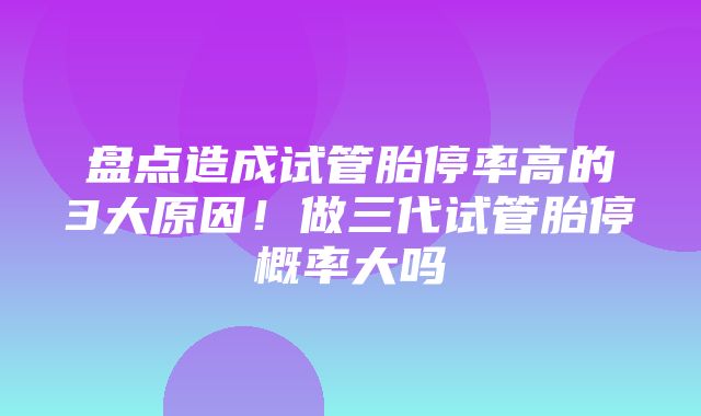 盘点造成试管胎停率高的3大原因！做三代试管胎停概率大吗