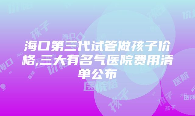 海口第三代试管做孩子价格,三大有名气医院费用清单公布