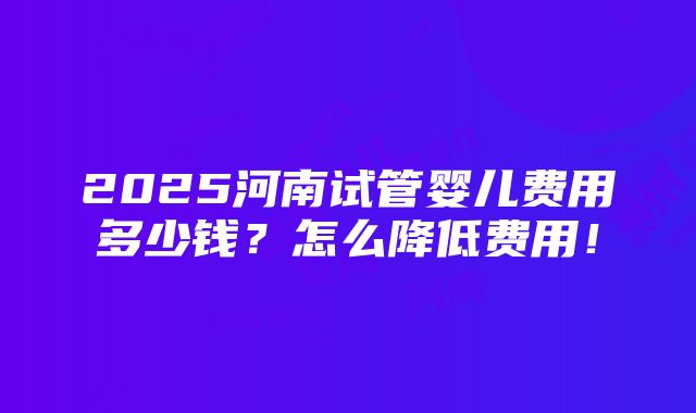 2025河南试管婴儿费用多少钱？怎么降低费用！