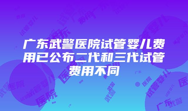 广东武警医院试管婴儿费用已公布二代和三代试管费用不同