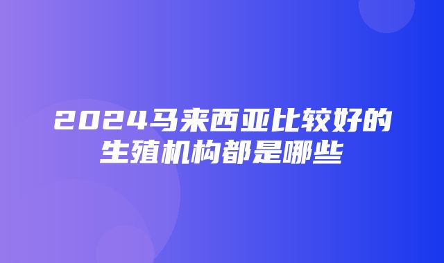 2024马来西亚比较好的生殖机构都是哪些