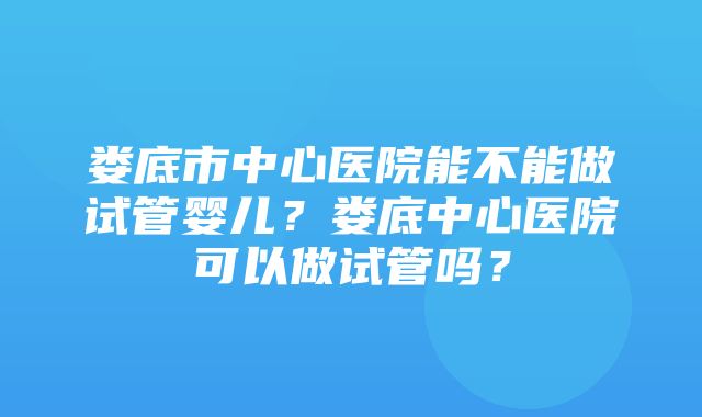 娄底市中心医院能不能做试管婴儿？娄底中心医院可以做试管吗？