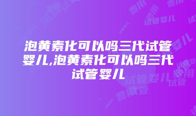 泡黄素化可以吗三代试管婴儿,泡黄素化可以吗三代试管婴儿