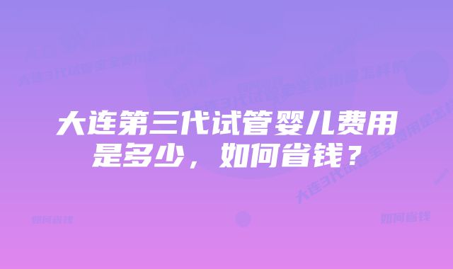 大连第三代试管婴儿费用是多少，如何省钱？