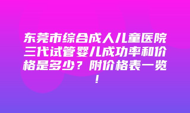 东莞市综合成人儿童医院三代试管婴儿成功率和价格是多少？附价格表一览！