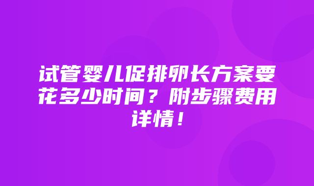 试管婴儿促排卵长方案要花多少时间？附步骤费用详情！