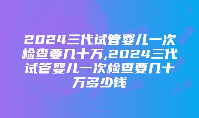 2024三代试管婴儿一次检查要几十万,2024三代试管婴儿一次检查要几十万多少钱