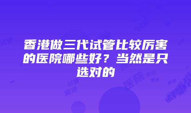 香港做三代试管比较厉害的医院哪些好？当然是只选对的