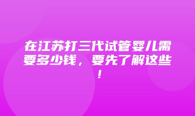 在江苏打三代试管婴儿需要多少钱，要先了解这些！