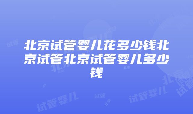 北京试管婴儿花多少钱北京试管北京试管婴儿多少钱