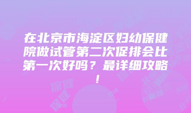 在北京市海淀区妇幼保健院做试管第二次促排会比第一次好吗？最详细攻略！