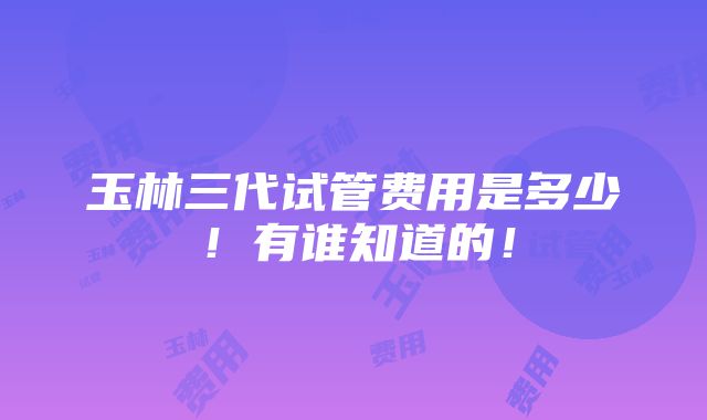 玉林三代试管费用是多少！有谁知道的！