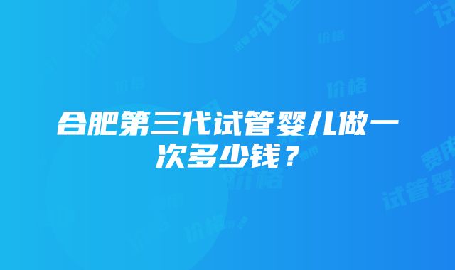 合肥第三代试管婴儿做一次多少钱？