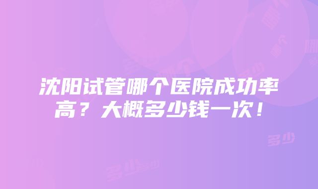 沈阳试管哪个医院成功率高？大概多少钱一次！