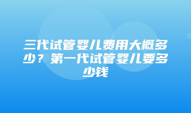 三代试管婴儿费用大概多少？第一代试管婴儿要多少钱