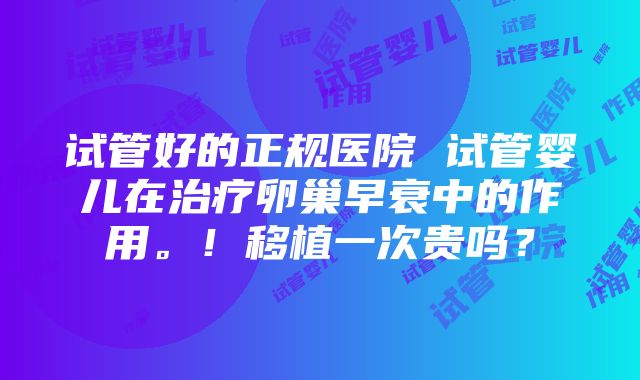 试管好的正规医院 试管婴儿在治疗卵巢早衰中的作用。！移植一次贵吗？