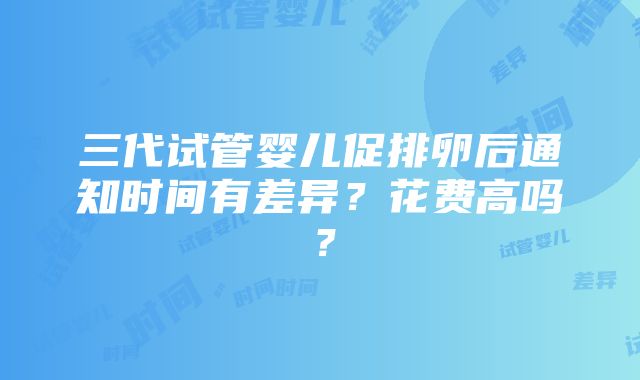 三代试管婴儿促排卵后通知时间有差异？花费高吗？