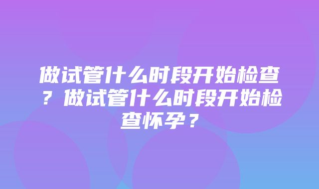 做试管什么时段开始检查？做试管什么时段开始检查怀孕？